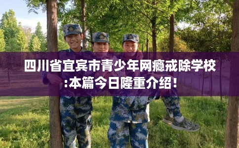 四川省宜宾市青少年网瘾戒除学校:本篇今日隆重介绍！