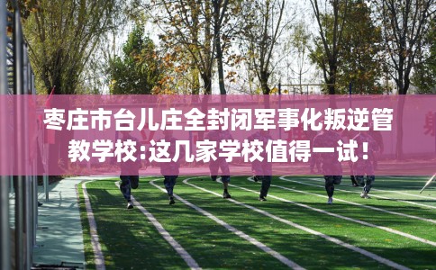 枣庄市台儿庄全封闭军事化叛逆管教学校:这几家学校值得一试！