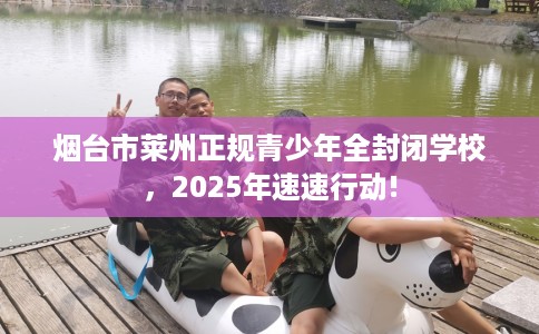 烟台市莱州正规青少年全封闭学校，2025年速速行动!
