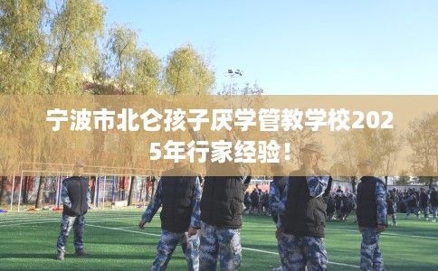 宁波市北仑孩子厌学管教学校2025年行家经验! 宁波市北仑孩子厌学管教学校2025年行家经验!