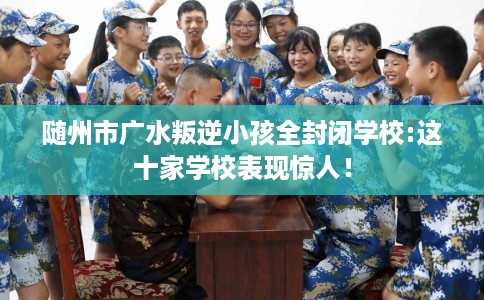 随州市广水叛逆小孩全封闭学校:这十家学校表现惊人！