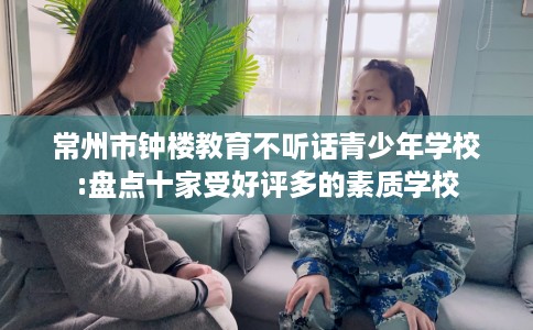 常州市钟楼教育不听话青少年学校:盘点十家受好评多的素质学校