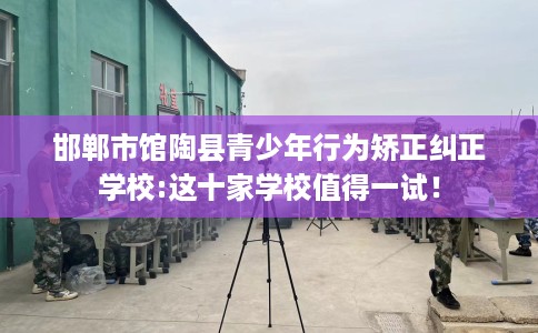邯郸市馆陶县青少年行为矫正纠正学校:这十家学校值得一试！
