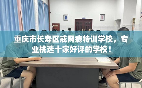 重庆市长寿区戒网瘾特训学校，专业挑选十家好评的学校！