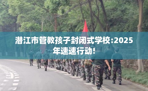 潜江市管教孩子封闭式学校:2025年速速行动!