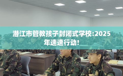 潜江市管教孩子封闭式学校:2025年速速行动!