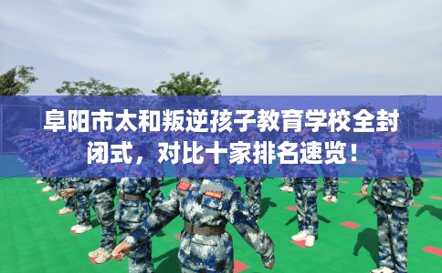 阜阳市太和叛逆孩子教育学校全封闭式，对比十家排名速览！