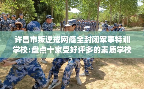 许昌市叛逆戒网瘾全封闭军事特训学校:盘点十家受好评多的素质学校