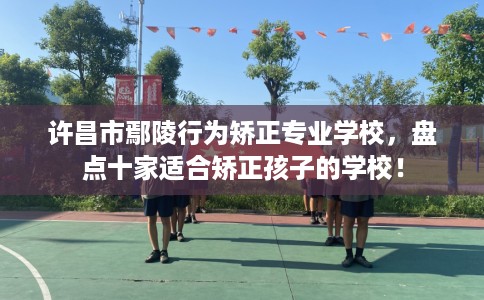 许昌市鄢陵行为矫正专业学校，盘点十家适合矫正孩子的学校！