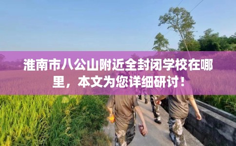 淮南市八公山附近全封闭学校在哪里,本文为您详细研讨! 淮南市八公山附近全封闭学校在哪里,本文为您详细研讨!