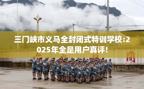 三门峡市义马全封闭式特训学校:2025年全是用户真评!
