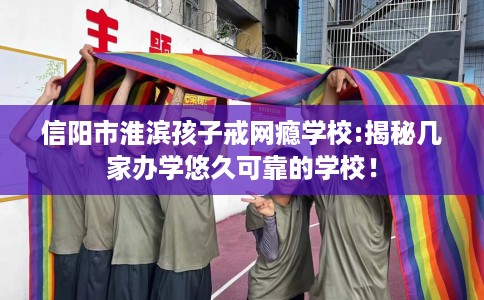 信阳市淮滨孩子戒网瘾学校:揭秘几家办学悠久可靠的学校！