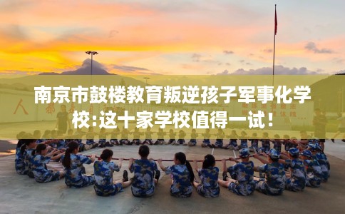 南京市鼓楼教育叛逆孩子军事化学校:这十家学校值得一试！
