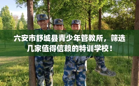 六安市舒城县青少年管教所，筛选几家值得信赖的特训学校！