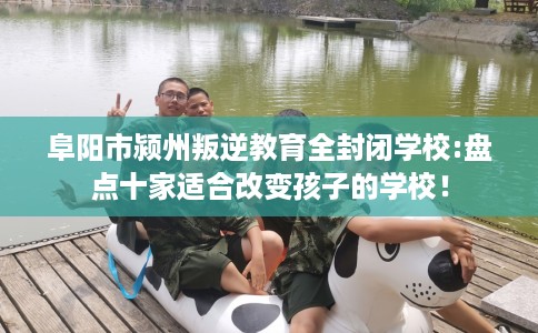 阜阳市颍州叛逆教育全封闭学校:盘点十家适合改变孩子的学校！