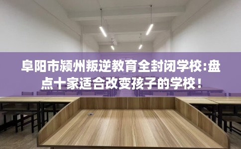 阜阳市颍州叛逆教育全封闭学校:盘点十家适合改变孩子的学校！
