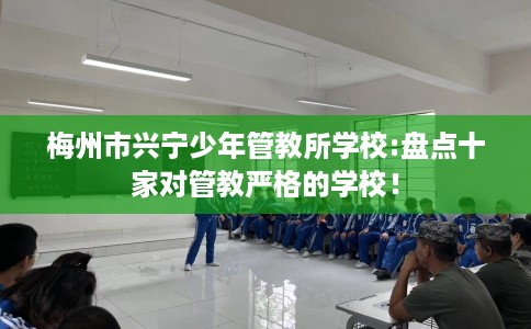 梅州市兴宁少年管教所学校:盘点十家对管教严格的学校! 梅州市兴宁少年管教所学校:盘点十家对管教严格的学校!