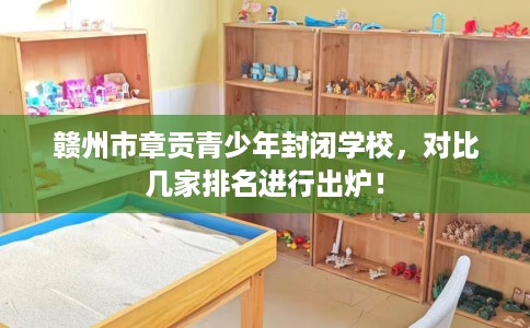 赣州市章贡青少年封闭学校，对比几家排名进行出炉！