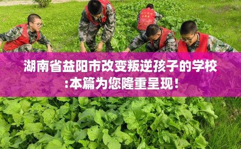 湖南省益阳市改变叛逆孩子的学校:本篇为您隆重呈现！