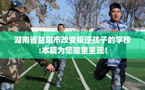 湖南省益阳市改变叛逆孩子的学校:本篇为您隆重呈现！