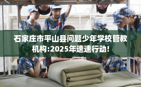 石家庄市平山县问题少年学校管教机构:2025年速速行动! 石家庄市平山县问题少年学校管教机构:2025年速速行动!