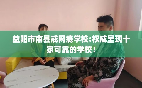 益阳市南县戒网瘾学校:权威呈现十家可靠的学校! 益阳市南县戒网瘾学校:权威呈现十家可靠的学校!