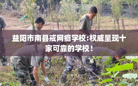益阳市南县戒网瘾学校:权威呈现十家可靠的学校! 益阳市南县戒网瘾学校:权威呈现十家可靠的学校!