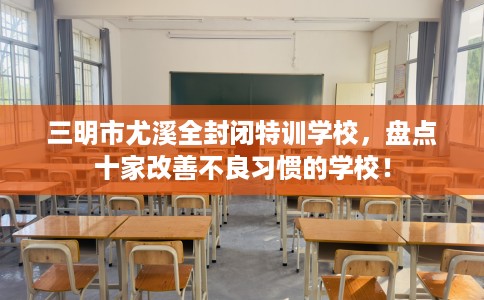 三明市尤溪全封闭特训学校,盘点十家改善不良习惯的学校! 三明市尤溪全封闭特训学校,盘点十家改善不良习惯的学校!