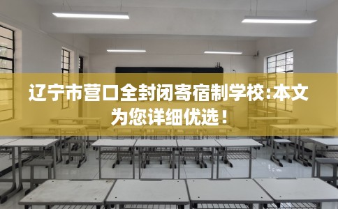 辽宁市营口全封闭寄宿制学校:本文为您详细优选！