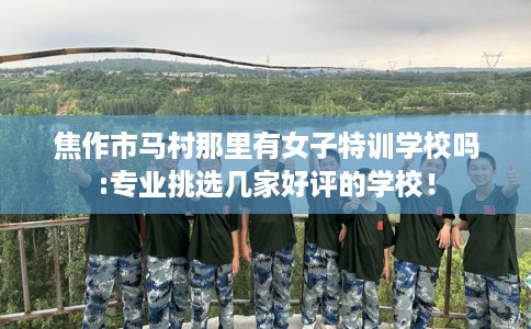 焦作市马村那里有女子特训学校吗:专业挑选几家好评的学校！