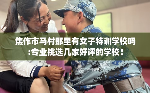 焦作市马村那里有女子特训学校吗:专业挑选几家好评的学校！