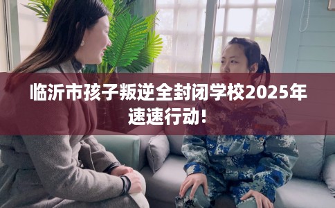 临沂市孩子叛逆全封闭学校2025年速速行动!