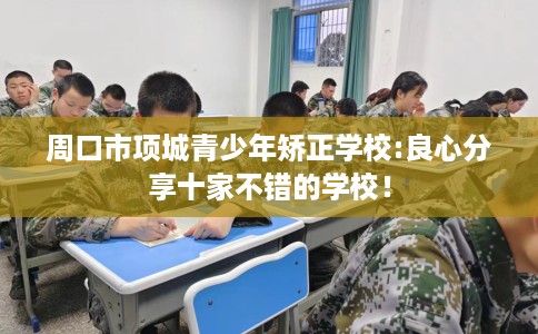 周口市项城青少年矫正学校:良心分享十家不错的学校！