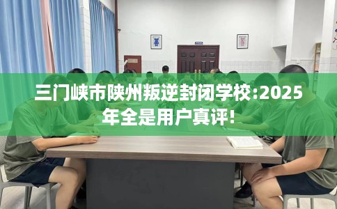 三门峡市陕州叛逆封闭学校:2025年全是用户真评! 三门峡市陕州叛逆封闭学校:2025年全是用户真评!
