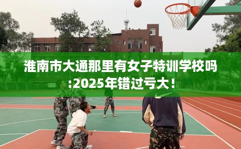 淮南市大通那里有女子特训学校吗:2025年错过亏大！