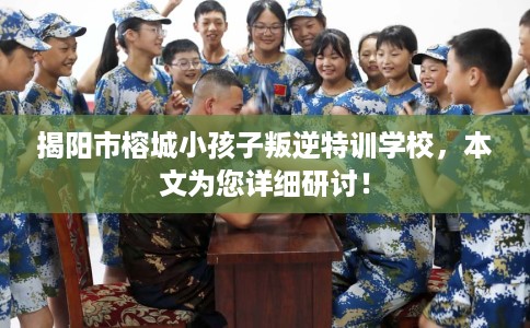 揭阳市榕城小孩子叛逆特训学校，本文为您详细研讨！