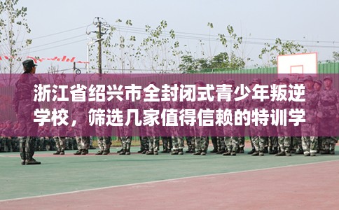浙江省绍兴市全封闭式青少年叛逆学校，筛选几家值得信赖的特训学校！