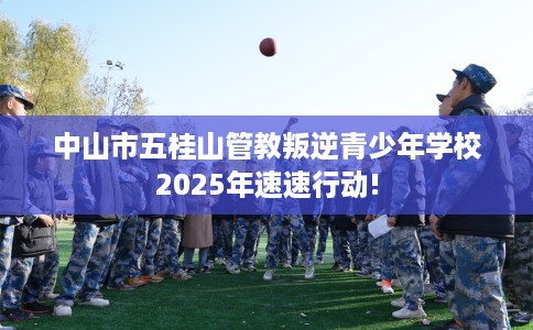 中山市五桂山管教叛逆青少年学校2025年速速行动!