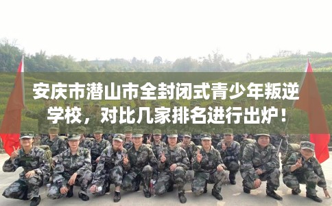 安庆市潜山市全封闭式青少年叛逆学校，对比几家排名进行出炉！