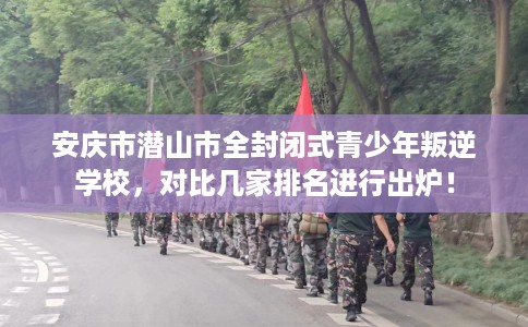 安庆市潜山市全封闭式青少年叛逆学校，对比几家排名进行出炉！