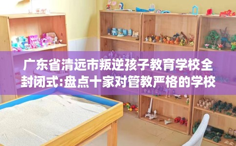 广东省清远市叛逆孩子教育学校全封闭式:盘点十家对管教严格的学校！