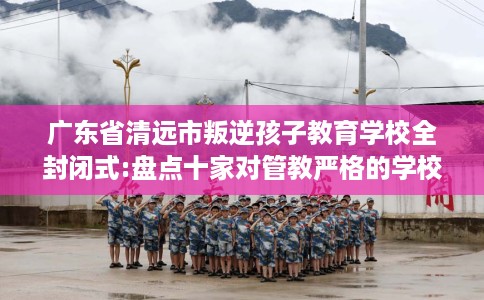 广东省清远市叛逆孩子教育学校全封闭式:盘点十家对管教严格的学校！
