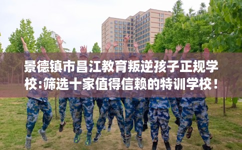 景德镇市昌江教育叛逆孩子正规学校:筛选十家值得信赖的特训学校！