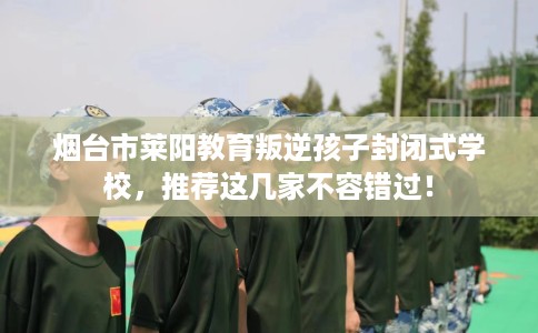 烟台市莱阳教育叛逆孩子封闭式学校,推荐这几家不容错过! 烟台市莱阳教育叛逆孩子封闭式学校,推荐这几家不容错过!