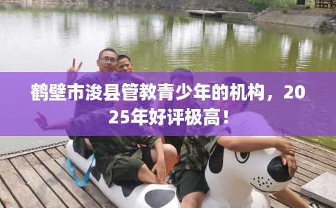 鹤壁市浚县管教青少年的机构，2025年好评极高！