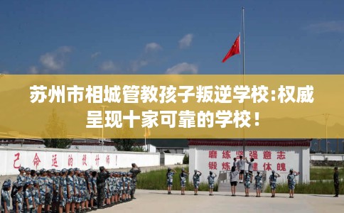 苏州市相城管教孩子叛逆学校:权威呈现十家可靠的学校！