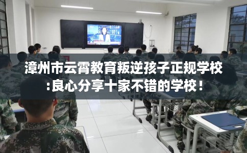 漳州市云霄教育叛逆孩子正规学校:良心分享十家不错的学校！
