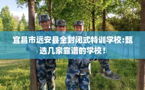 宜昌市远安县全封闭式特训学校:甄选几家靠谱的学校！