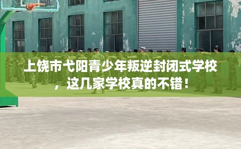 上饶市弋阳青少年叛逆封闭式学校，这几家学校真的不错！
