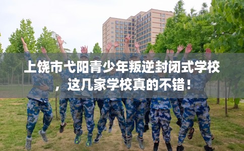 上饶市弋阳青少年叛逆封闭式学校，这几家学校真的不错！